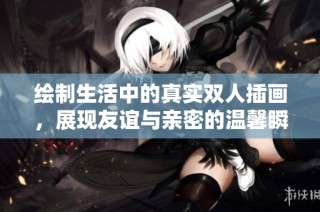 绘制生活中的真实双人插画，展现友谊与亲密的温馨瞬间