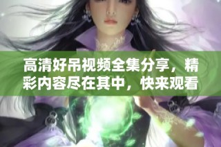 高清好吊视频全集分享，精彩内容尽在其中，快来观看吧