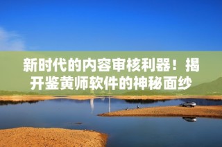 新时代的内容审核利器！揭开鉴黄师软件的神秘面纱