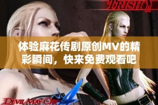 体验麻花传剧原创MV的精彩瞬间，快来免费观看吧
