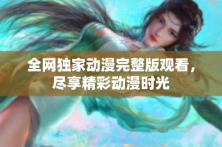 全网独家动漫完整版观看，尽享精彩动漫时光