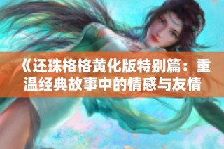 《还珠格格黄化版特别篇：重温经典故事中的情感与友情》