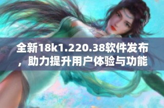 全新18k1.220.38软件发布，助力提升用户体验与功能探索