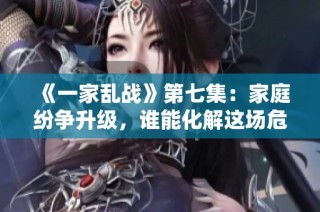 《一家乱战》第七集：家庭纷争升级，谁能化解这场危机？