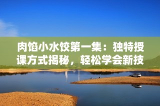 肉馅小水饺第一集：独特授课方式揭秘，轻松学会新技巧