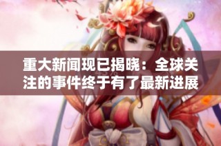 重大新闻现已揭晓：全球关注的事件终于有了最新进展