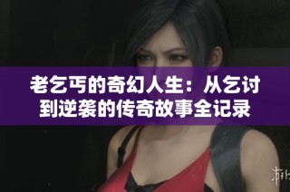 老乞丐的奇幻人生：从乞讨到逆袭的传奇故事全记录