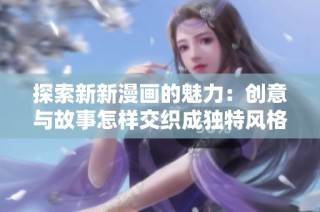 探索新新漫画的魅力：创意与故事怎样交织成独特风格