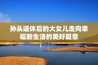 孙头退休后的大女儿走向幸福新生活的美好篇章