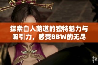 探索白人荫道的独特魅力与吸引力，感受BBW的无尽风情