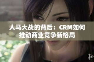 人马大战的背后：CRM如何推动商业竞争新格局