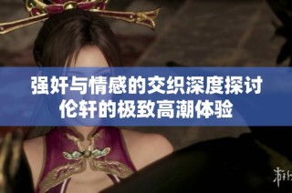强奸与情感的交织深度探讨伦轩的极致高潮体验