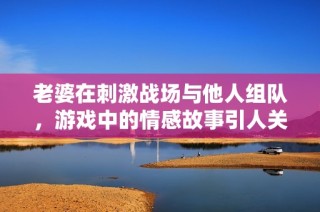 老婆在刺激战场与他人组队，游戏中的情感故事引人关注