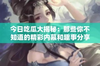 今日吃瓜大揭秘：那些你不知道的精彩内幕和趣事分享