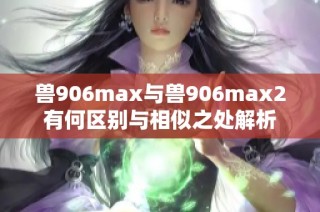 兽906max与兽906max2有何区别与相似之处解析