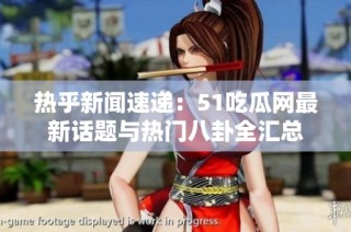 热乎新闻速递：51吃瓜网最新话题与热门八卦全汇总