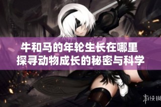 牛和马的年轮生长在哪里 探寻动物成长的秘密与科学