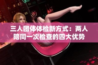 三人团体体检新方式：两人陪同一次检查的四大优势