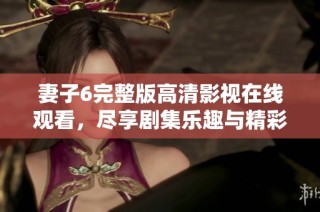 妻子6完整版高清影视在线观看，尽享剧集乐趣与精彩剧情