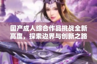 国产成人综合作品挑战全新高度，探索边界与创新之路