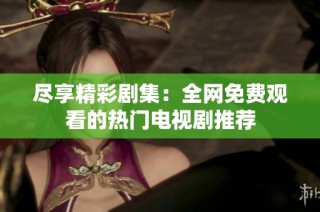 尽享精彩剧集：全网免费观看的热门电视剧推荐