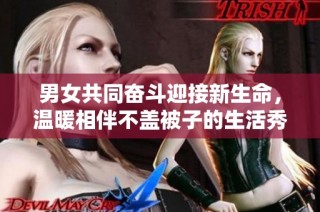 男女共同奋斗迎接新生命，温暖相伴不盖被子的生活秀