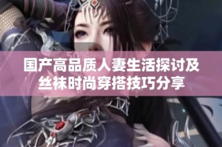 国产高品质人妻生活探讨及丝袜时尚穿搭技巧分享
