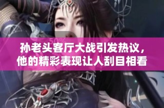 孙老头客厅大战引发热议，他的精彩表现让人刮目相看