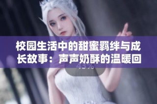 校园生活中的甜蜜羁绊与成长故事：声声奶酥的温暖回忆