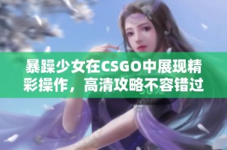 暴躁少女在CSGO中展现精彩操作，高清攻略不容错过