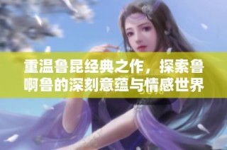 重温鲁昆经典之作，探索鲁啊鲁的深刻意蕴与情感世界