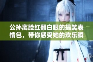 公孙离脸红翻白眼的搞笑表情包，带你感受她的欢乐瞬间