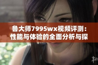 鲁大师7995wx视频评测：性能与体验的全面分析与探讨
