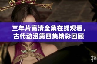 三年片高清全集在线观看，古代动漫第四集精彩回顾