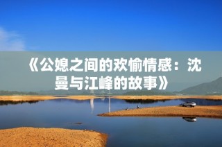《公媳之间的欢愉情感：沈曼与江峰的故事》