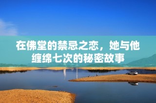 在佛堂的禁忌之恋，她与他缠绵七次的秘密故事