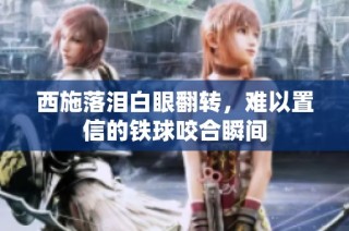 西施落泪白眼翻转，难以置信的铁球咬合瞬间