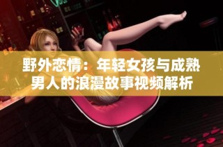 野外恋情：年轻女孩与成熟男人的浪漫故事视频解析