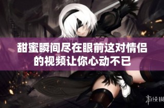 甜蜜瞬间尽在眼前这对情侣的视频让你心动不已