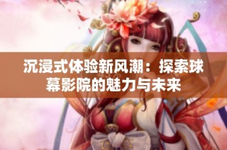 沉浸式体验新风潮：探索球幕影院的魅力与未来