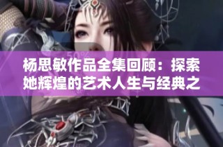 杨思敏作品全集回顾：探索她辉煌的艺术人生与经典之作