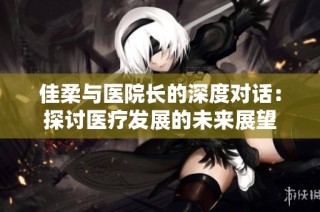 佳柔与医院长的深度对话：探讨医疗发展的未来展望