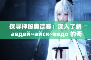 探寻神秘奥德赛：深入了解 авдей~айск~ведо 的奇妙世界