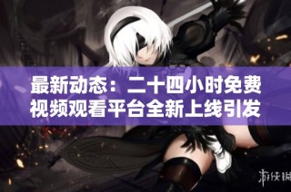 最新动态：二十四小时免费视频观看平台全新上线引发热议
