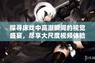 探寻床戏中高潮瞬间的视觉盛宴，尽享大尺度视频体验