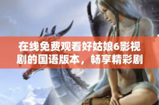 在线免费观看好姑娘6影视剧的国语版本，畅享精彩剧情