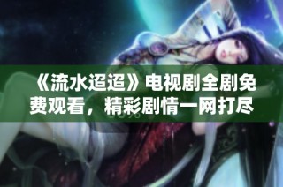 《流水迢迢》电视剧全剧免费观看，精彩剧情一网打尽