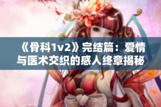 《骨科1v2》完结篇：爱情与医术交织的感人终章揭秘