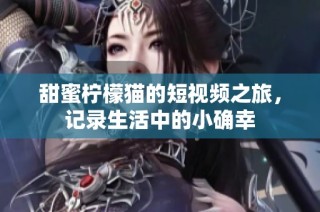 甜蜜柠檬猫的短视频之旅，记录生活中的小确幸