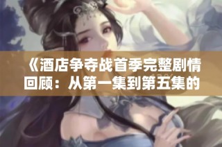 《酒店争夺战首季完整剧情回顾：从第一集到第五集的精彩回放》